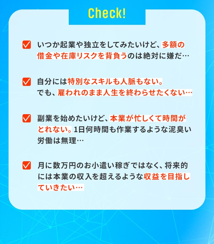 「いつか起業や独立をしてみたいけど、多額の借金や在庫リスクを背負うのは絶対に嫌だ…」「自分には特別なスキルも人脈もない。でも、雇われのまま人生を終わらせたくない…」「副業を始めたいけど、本業が忙しくて時間がとれない。1日何時間も作業するような泥臭い労働は無理…」「月に数万円のお小遣い稼ぎではなく、将来的には本業の収入を超えるような『デカい利益』を効率よく狙いたい…」